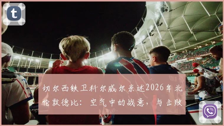 切尔西铁卫科尔威尔亲述2026年北伦敦德比：空气中的战意，与击败热刺的赛场心法