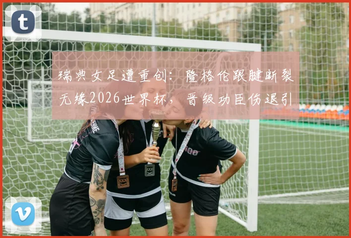 瑞典女足遭重创:隆格伦跟腱断裂无缘2026世界杯,晋级功臣伤退引发阵容大调整