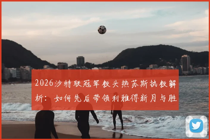 2026沙特联冠军教头热苏斯执教解析：如何先后带领利雅得新月与胜利登顶，生涯6冠秘诀何在