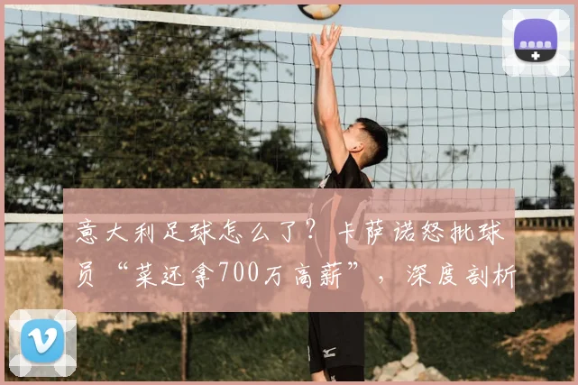意大利足球怎么了?卡萨诺怒批球员“菜还拿700万高薪”,深度剖析意甲衰落与2026前景