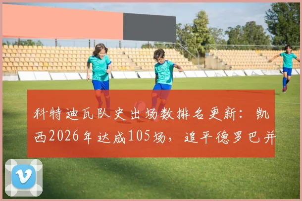 科特迪瓦队史出场数排名更新：凯西2026年达成105场，追平德罗巴并列第四，附国家队传奇榜单