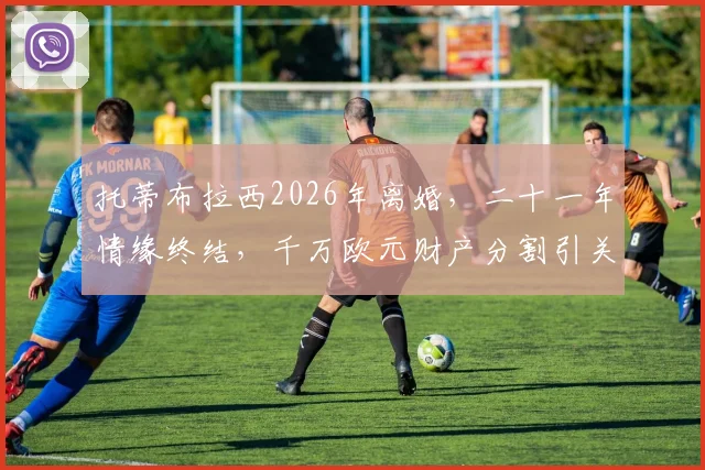 托蒂布拉西2026年离婚,二十一年情缘终结,千万欧元财产分割引关注