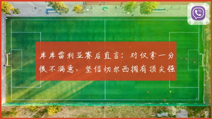 库库雷利亚赛后直言：对仅拿一分很不满意，坚信切尔西拥有顶尖强队的全部实力