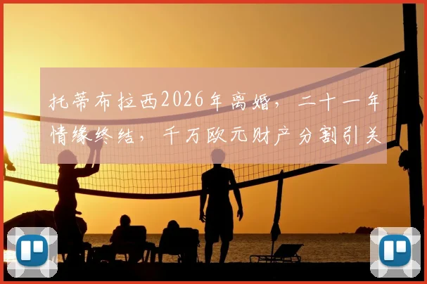 托蒂布拉西2026年离婚，二十一年情缘终结，千万欧元财产分割引关注
