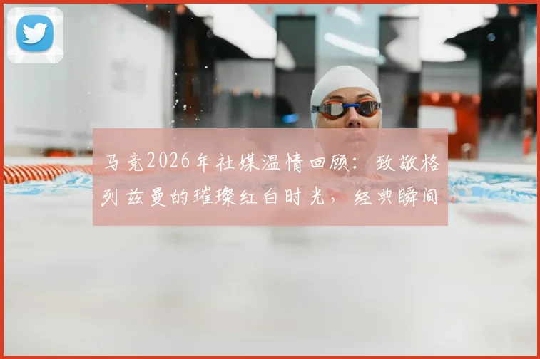 马竞2026年社媒温情回顾：致敬格列兹曼的璀璨红白时光，经典瞬间与深情告别合集