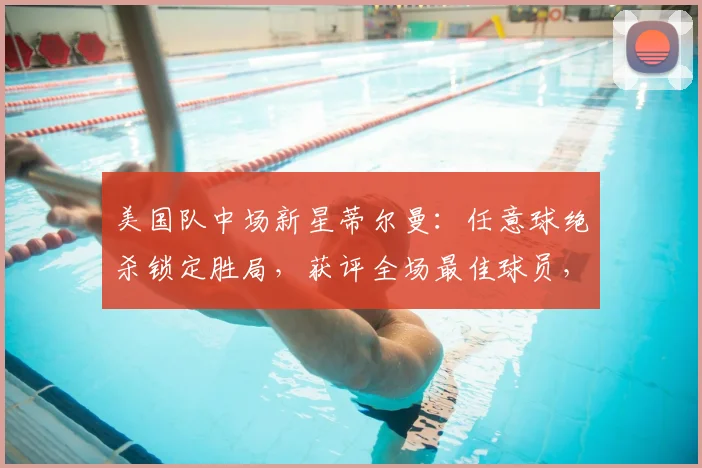 美国队中场新星蒂尔曼：任意球绝杀锁定胜局，获评全场最佳球员，技术特点与2026世界杯前景解析