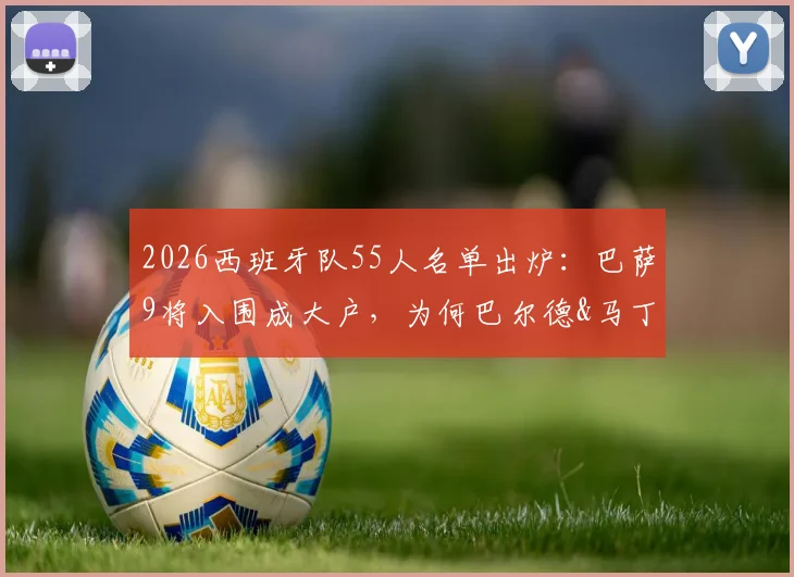 2026西班牙队55人名单出炉:巴萨9将入围成大户,为何巴尔德&马丁意外落选?