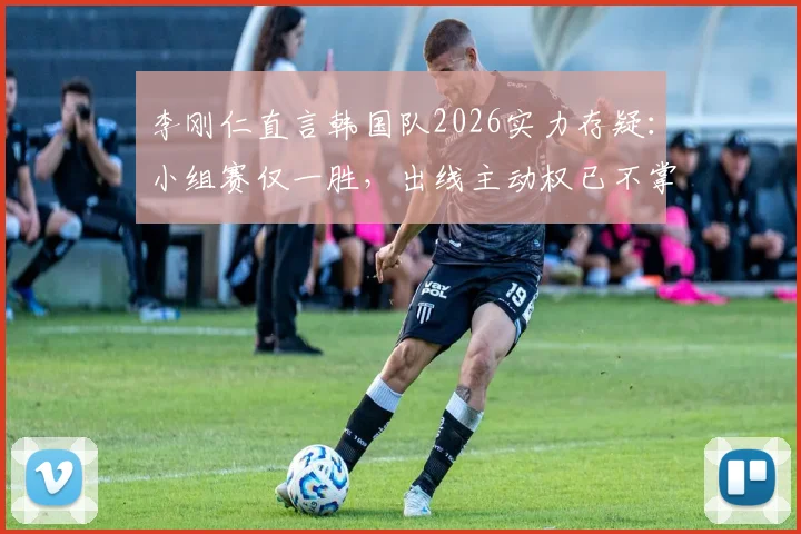 李刚仁直言韩国队2026实力存疑：小组赛仅一胜，出线主动权已不掌握在自己手中