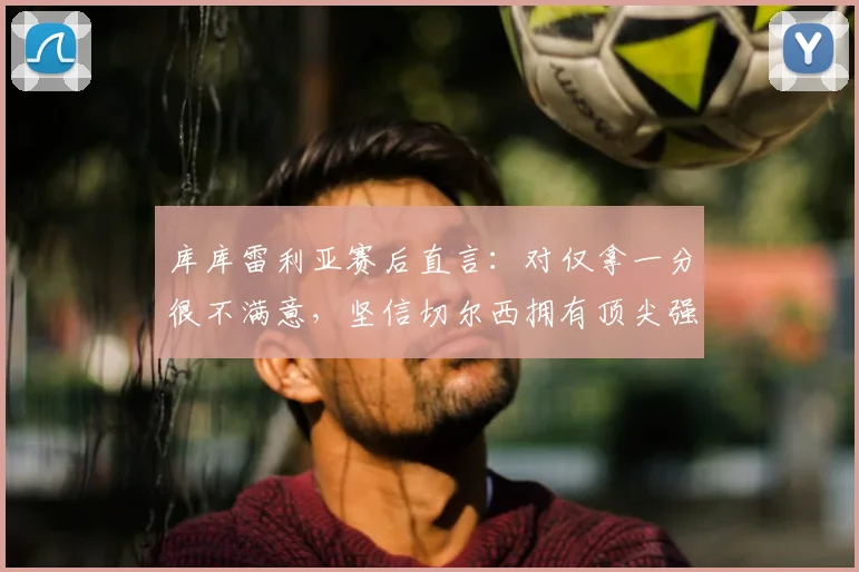 库库雷利亚赛后直言：对仅拿一分很不满意，坚信切尔西拥有顶尖强队的全部实力