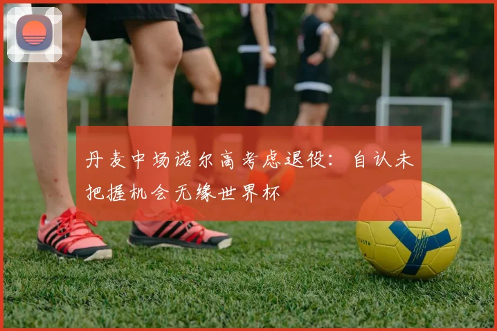 丹麦中场诺尔高考虑退役:自认未把握机会无缘世界杯