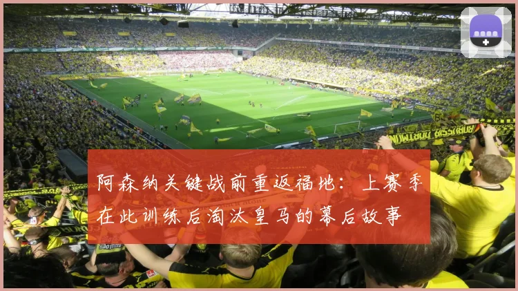 阿森纳关键战前重返福地：上赛季在此训练后淘汰皇马的幕后故事