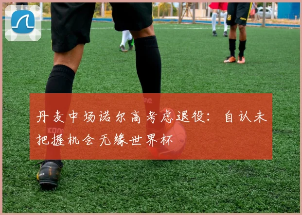 丹麦中场诺尔高考虑退役：自认未把握机会无缘世界杯