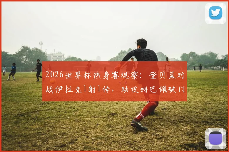 2026世界杯热身赛观察：登贝莱对战伊拉克1射1传，助攻姆巴佩破门并终结个人世界杯进球荒