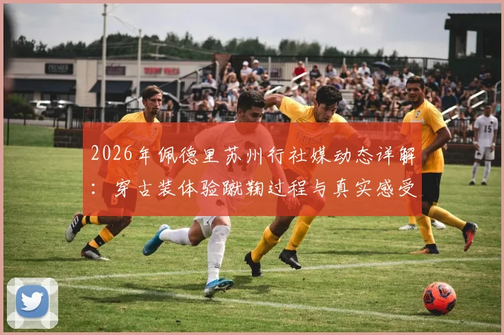 2026年佩德里苏州行社媒动态详解：穿古装体验蹴鞠过程与真实感受分享