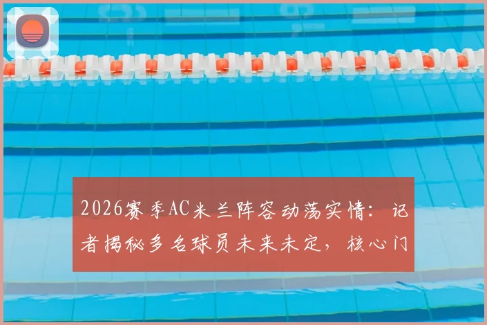 2026赛季AC米兰阵容动荡实情：记者揭秘多名球员未来未定，核心门将迈尼昂续约竟因主帅阿莱格里