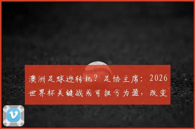 澳洲足球迎转机？足协主席：2026世界杯关键战或可扭亏为盈，改变现有格局
