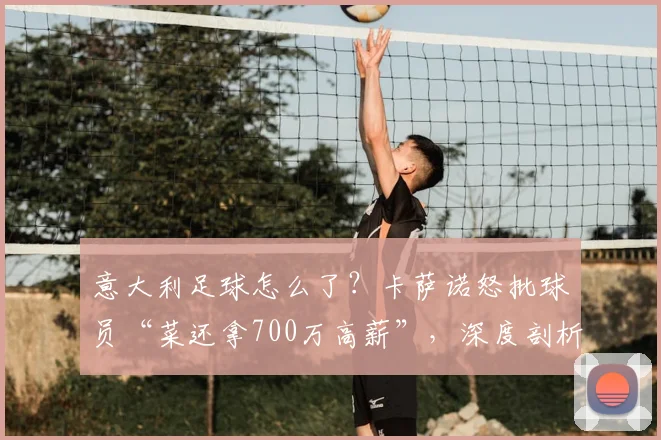 意大利足球怎么了？卡萨诺怒批球员“菜还拿700万高薪”，深度剖析意甲衰落与2026前景