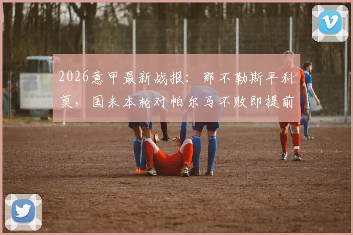 2026意甲最新战报：那不勒斯平科莫，国米本轮对帕尔马不败即提前夺冠形势详解