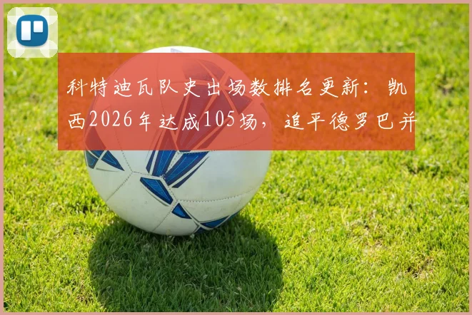 科特迪瓦队史出场数排名更新：凯西2026年达成105场，追平德罗巴并列第四，附国家队传奇榜单