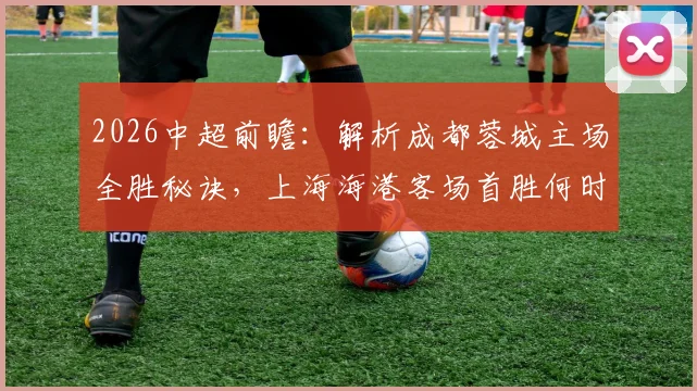 2026中超前瞻：解析成都蓉城主场全胜秘诀，上海海港客场首胜何时到来？比赛看点与胜负预测