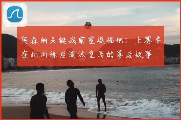 阿森纳关键战前重返福地:上赛季在此训练后淘汰皇马的幕后故事