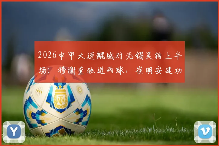 2026中甲大连鲲城对无锡吴钩上半场：穆谢奎独进两球，崔明安建功，3-2领先