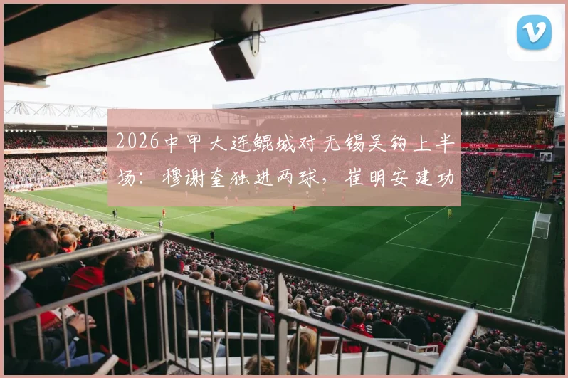 2026中甲大连鲲城对无锡吴钩上半场：穆谢奎独进两球，崔明安建功，3-2领先