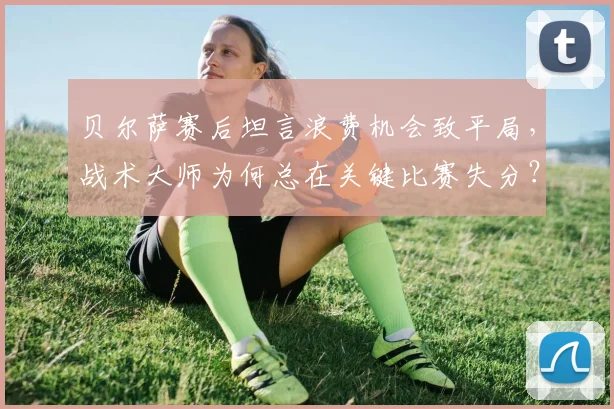 贝尔萨赛后坦言浪费机会致平局，战术大师为何总在关键比赛失分？2026赛季比赛复盘解析