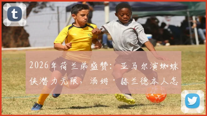 2026年荷兰弟盛赞：亚马尔演蜘蛛侠潜力无限，汤姆·赫兰德本人怎么看？