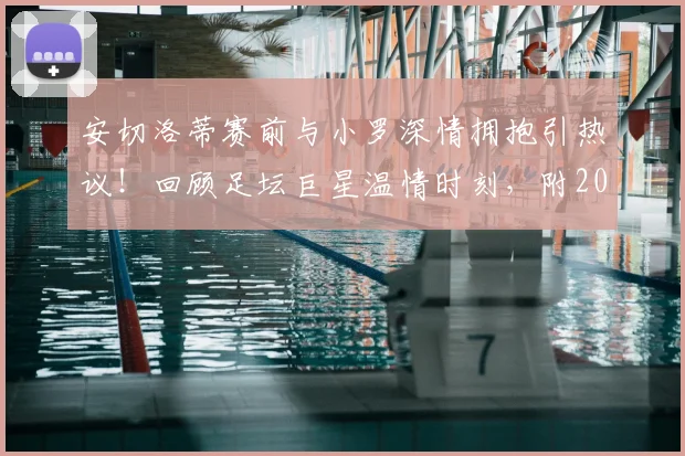 安切洛蒂赛前与小罗深情拥抱引热议!回顾足坛巨星温情时刻,附2026苏格兰友谊赛前瞻